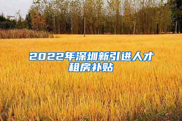 2022年深圳新引进人才租房补贴