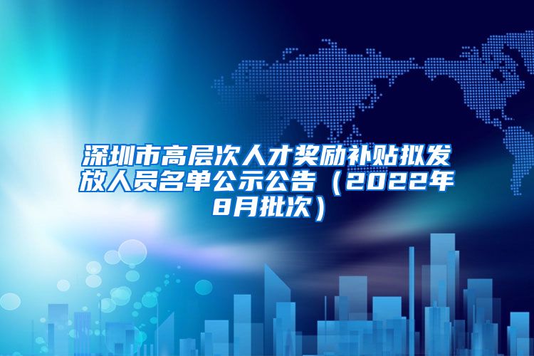 深圳市高层次人才奖励补贴拟发放人员名单公示公告（2022年8月批次）