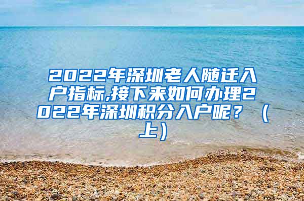 2022年深圳老人随迁入户指标,接下来如何办理2022年深圳积分入户呢？（上）