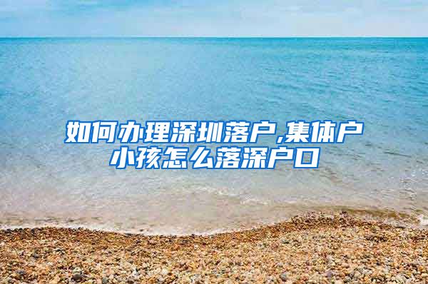 如何办理深圳落户,集体户小孩怎么落深户口