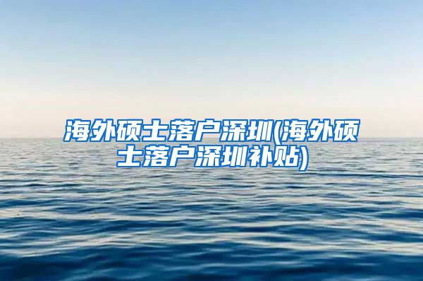 海外硕士落户深圳(海外硕士落户深圳补贴)