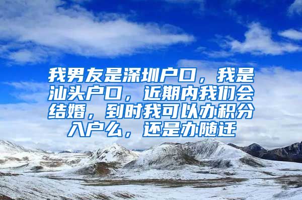 我男友是深圳户口，我是汕头户口，近期内我们会结婚，到时我可以办积分入户么，还是办随迁