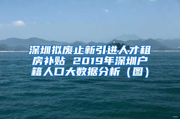 深圳拟废止新引进人才租房补贴 2019年深圳户籍人口大数据分析（图）