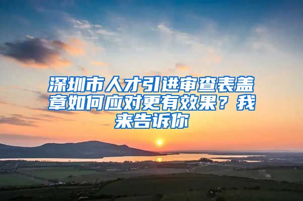 深圳市人才引进审查表盖章如何应对更有效果？我来告诉你