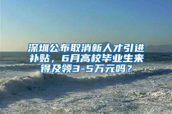 深圳公布取消新人才引进补贴，6月高校毕业生来得及领3-5万元吗？