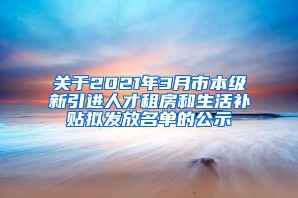 关于2021年3月市本级新引进人才租房和生活补贴拟发放名单的公示