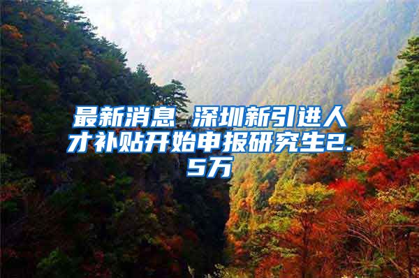 最新消息 深圳新引进人才补贴开始申报研究生2.5万