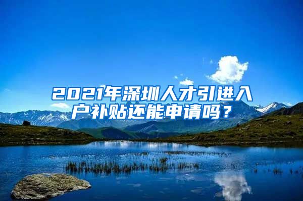 2021年深圳人才引进入户补贴还能申请吗？