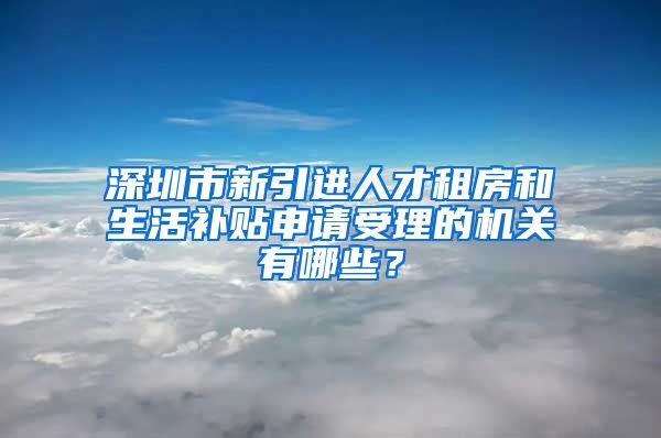 深圳市新引进人才租房和生活补贴申请受理的机关有哪些？