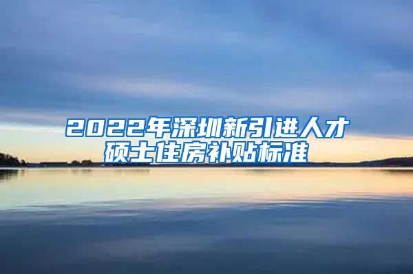 2022年深圳新引进人才硕士住房补贴标准