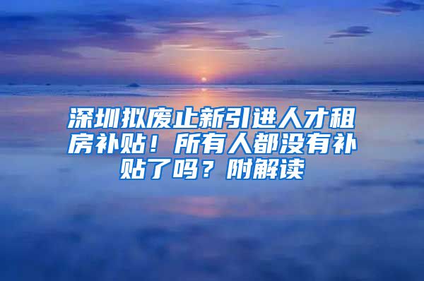 深圳拟废止新引进人才租房补贴！所有人都没有补贴了吗？附解读