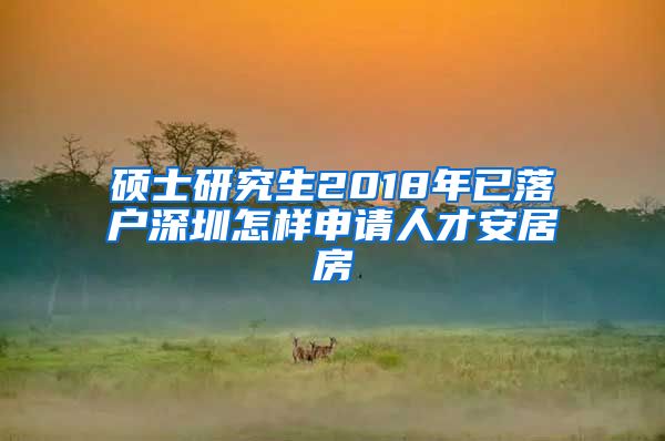 硕士研究生2018年已落户深圳怎样申请人才安居房