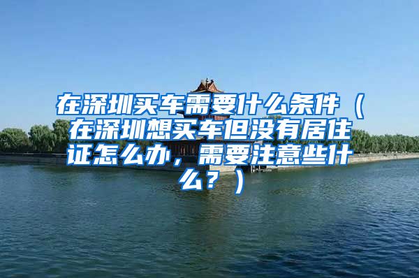 在深圳买车需要什么条件（在深圳想买车但没有居住证怎么办，需要注意些什么？）