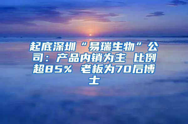 起底深圳“易瑞生物”公司：产品内销为主 比例超85% 老板为70后博士