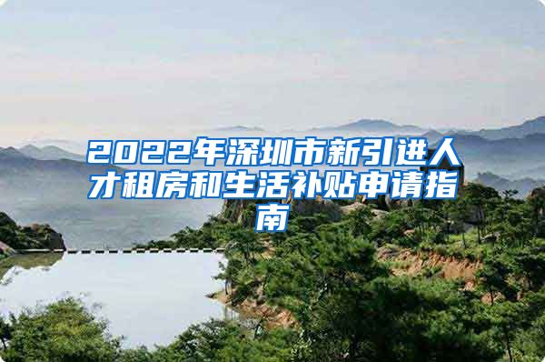 2022年深圳市新引进人才租房和生活补贴申请指南