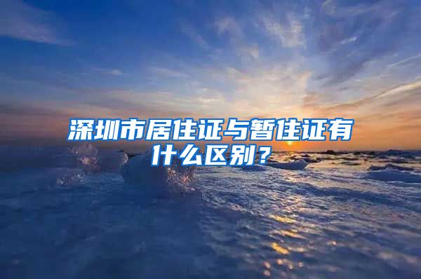 深圳市居住证与暂住证有什么区别？