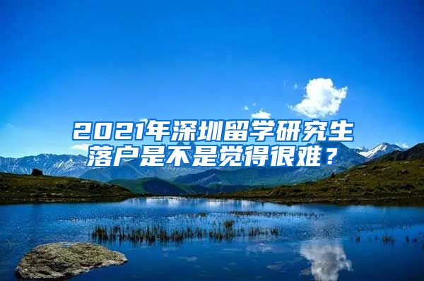 2021年深圳留学研究生落户是不是觉得很难？