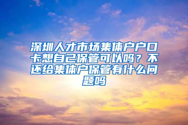 深圳人才市场集体户户口卡想自己保管可以吗？不还给集体户保管有什么问题吗