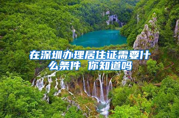 在深圳办理居住证需要什么条件 你知道吗