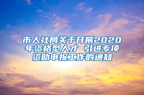 市人社局关于开展2020年资格型人才 引进专项资助申报工作的通知