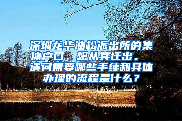 深圳龙华油松派出所的集体户口，想从其迁出。 请问需要哪些手续和具体办理的流程是什么？