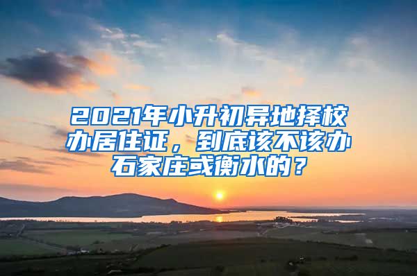 2021年小升初异地择校办居住证，到底该不该办石家庄或衡水的？