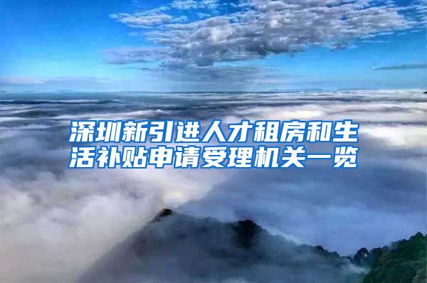 深圳新引进人才租房和生活补贴申请受理机关一览