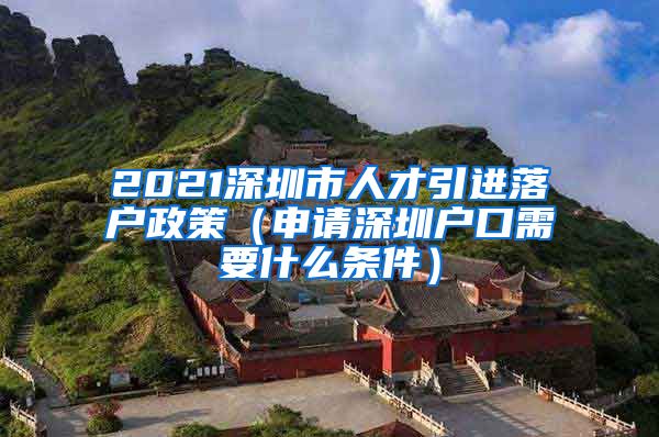 2021深圳市人才引进落户政策（申请深圳户口需要什么条件）