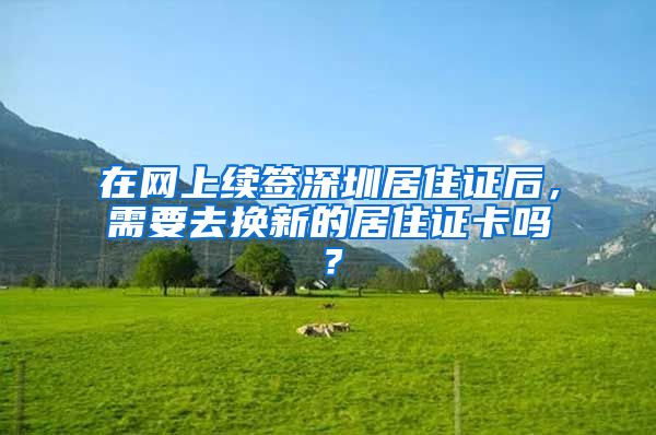 在网上续签深圳居住证后，需要去换新的居住证卡吗？