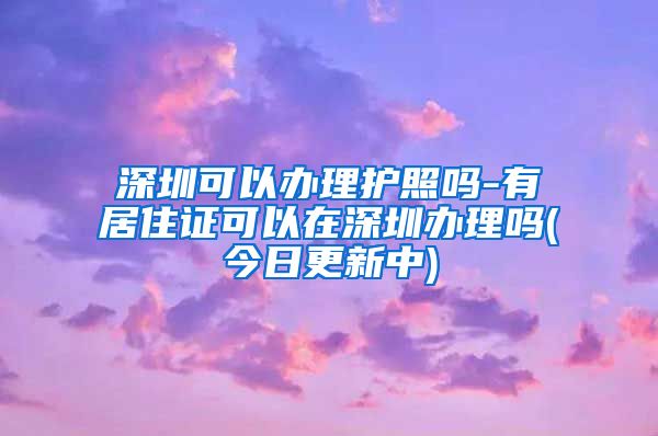 深圳可以办理护照吗-有居住证可以在深圳办理吗(今日更新中)