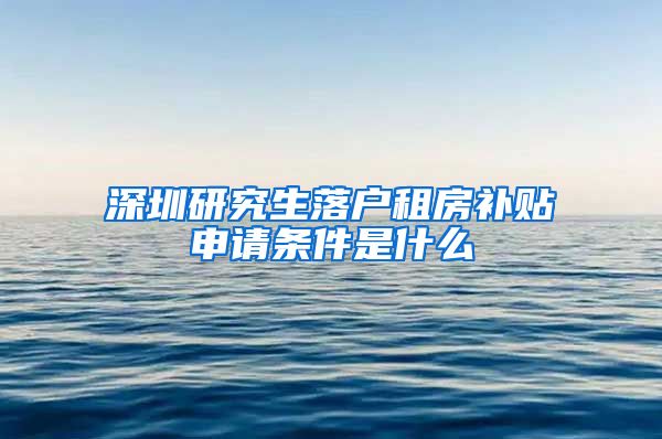 深圳研究生落户租房补贴申请条件是什么