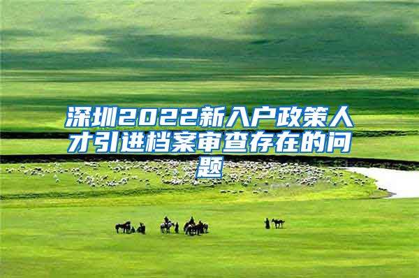 深圳2022新入户政策人才引进档案审查存在的问题