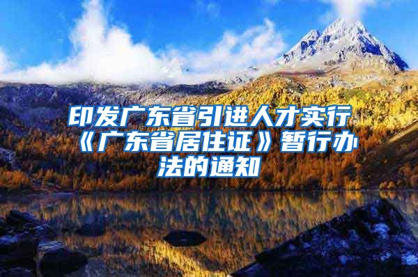 印发广东省引进人才实行《广东省居住证》暂行办法的通知