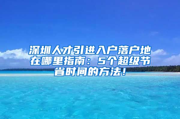 深圳人才引进入户落户地在哪里指南：5个超级节省时间的方法！