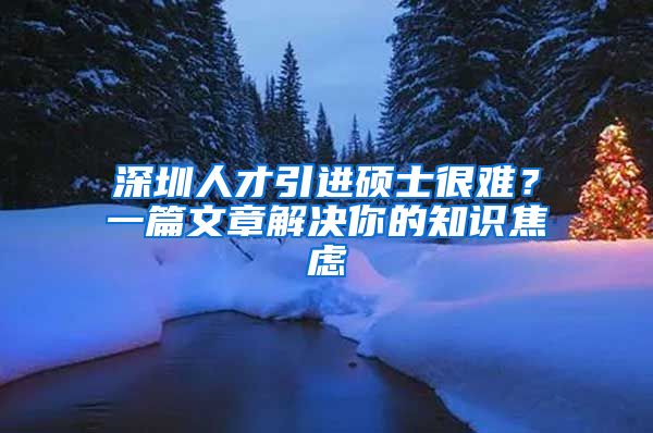 深圳人才引进硕士很难？一篇文章解决你的知识焦虑