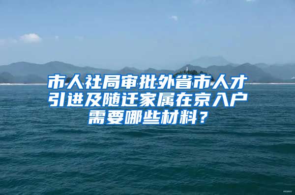 市人社局审批外省市人才引进及随迁家属在京入户需要哪些材料？