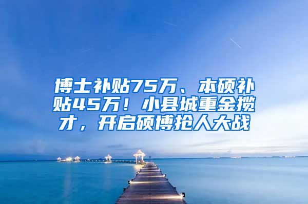 博士补贴75万、本硕补贴45万！小县城重金揽才，开启硕博抢人大战