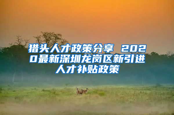 猎头人才政策分享 2020最新深圳龙岗区新引进人才补贴政策