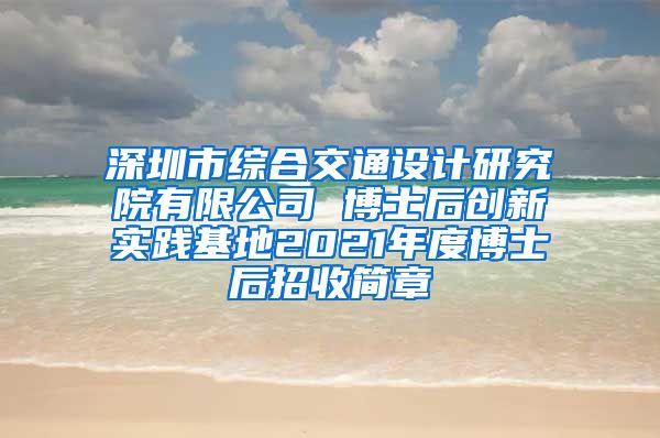 深圳市综合交通设计研究院有限公司 博士后创新实践基地2021年度博士后招收简章