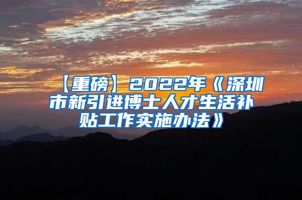 【重磅】2022年《深圳市新引进博士人才生活补贴工作实施办法》