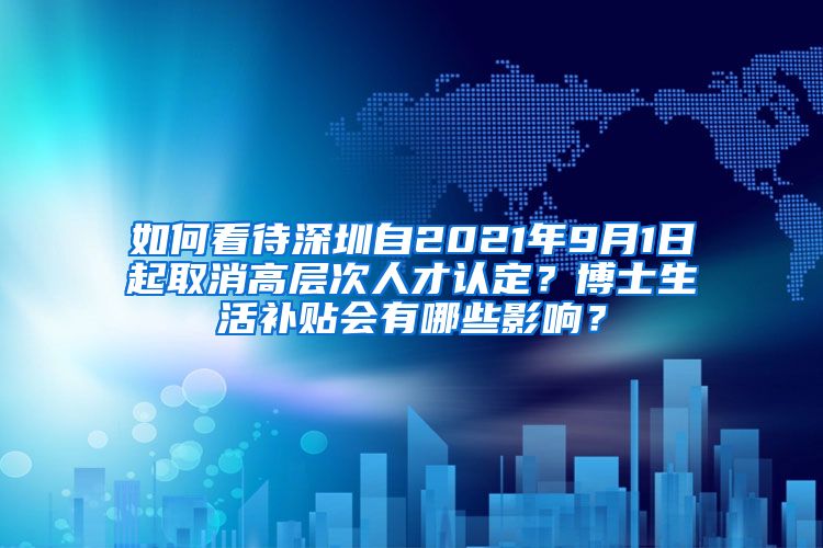 如何看待深圳自2021年9月1日起取消高层次人才认定？博士生活补贴会有哪些影响？