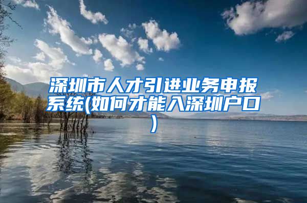 深圳市人才引进业务申报系统(如何才能入深圳户口)