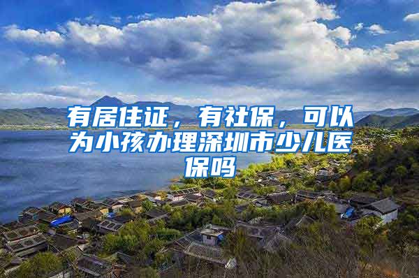 有居住证，有社保，可以为小孩办理深圳市少儿医保吗