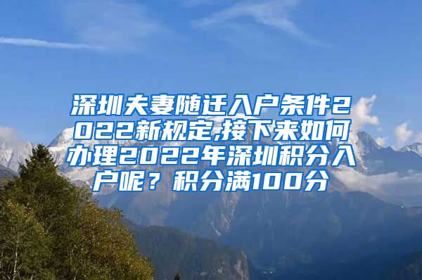 深圳夫妻随迁入户条件2022新规定,接下来如何办理2022年深圳积分入户呢？积分满100分