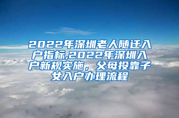 2022年深圳老人随迁入户指标,2022年深圳入户新规实施，父母投靠子女入户办理流程