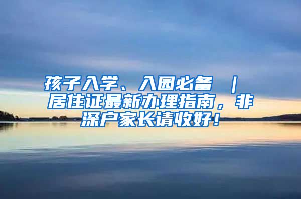 孩子入学、入园必备 ｜ 居住证最新办理指南，非深户家长请收好！