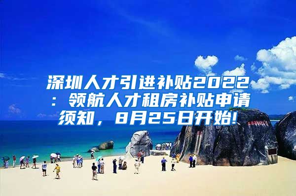 深圳人才引进补贴2022：领航人才租房补贴申请须知，8月25日开始!