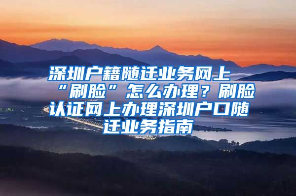 深圳户籍随迁业务网上“刷脸”怎么办理？刷脸认证网上办理深圳户口随迁业务指南