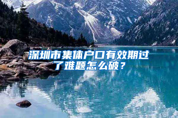 深圳市集体户口有效期过了难题怎么破？