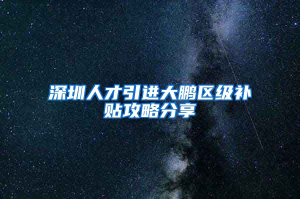 深圳人才引进大鹏区级补贴攻略分享